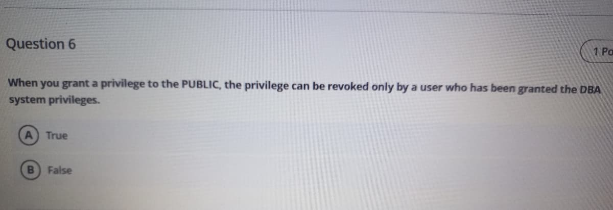 Question 6
1 Po
When you grant a privilege to the PUBLIC, the privilege can be revoked only by a user who has been granted the DBA
system privileges.
True
False
