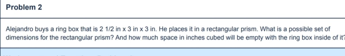 ### Problem 2

**Alejandro buys a ring box that is 2 1/2 in x 3 in x 3 in. He places it in a rectangular prism. What is a possible set of dimensions for the rectangular prism? And how much space in inches cubed will be empty with the ring box inside of it?**

**Step-by-Step Solution:**

1. **Determine the volume of the ring box:**
   - Dimensions of ring box: \( 2 \frac{1}{2} \text{ in} \times 3 \text{ in} \times 3 \text{ in} \)
   - Convert \( 2 \frac{1}{2} \text{ in} \) to a decimal: \( 2.5 \text{ in} \)
   - Calculate the volume of the ring box: 
     \[
     \text{Volume} = 2.5 \text{ in} \times 3 \text{ in} \times 3 \text{ in} = 22.5 \text{ cubic inches}
     \]

2. **Determine possible dimensions of the rectangular prism:**
   - Possible dimensions for the rectangular prism should be greater than or equal to the dimensions of the ring box. 
     - Example set of dimensions: \( 4 \text{ in} \times 4 \text{ in} \times 4 \text{ in} \)
   - Calculate the volume of the rectangular prism:
     \[
     \text{Volume} = 4 \text{ in} \times 4 \text{ in} \times 4 \text{ in} = 64 \text{ cubic inches}
     \]

3. **Calculate the empty space in the rectangular prism:**
   - Subtract the volume of the ring box from the volume of the rectangular prism:
     \[
     \text{Empty space} = 64 \text{ cubic inches} - 22.5 \text{ cubic inches} = 41.5 \text{ cubic inches}
     \]

**Conclusion:**
A possible set of dimensions for the rectangular prism that can contain Alejandro’s ring box could be \( 4 \text{ in} \times 4 \text{ in} \times 4 \text{ in} \). The empty space in the rectangular prism with the ring box inside of it would be \( 41