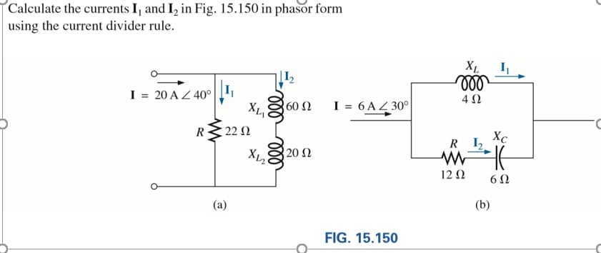 Calculate the currents I, and I, in Fig. 15.150 in phasor form
using the current divider rule.
XL
ll
I
I = 20 A Z 40°
60 Ω
XL
I = 6 AZ 30°
R
22 0
Xc
R I2
20 Ω
12 N
(a)
(b)
FIG. 15.150
