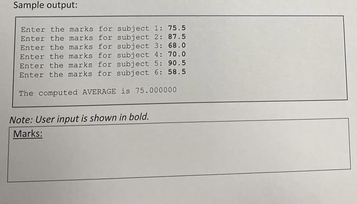 Sample output:
Enter the marks for subject 1: 75.5
Enter the marks for subject 2: 87.5
Enter the marks for subject 3: 68.0
Enter the marks for subject 4: 70.0
Enter the marks for subject 5: 90.5
Enter the marks for subject 6: 58.5
The computed AVERAGE is 75.000000
Note: User input is shown in bold.
Marks:
