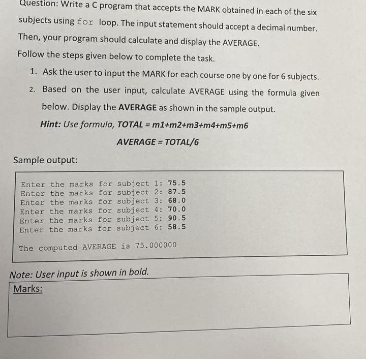 Question: Write a C program that accepts the MARK obtained in each of the six
subjects using for loop. The input statement should accept a decimal number.
Then, your program should calculate and display the AVERAGE.
Follow the steps given below to complete the task.
1. Ask the user to input the MARK for each course one by one for 6 subjects.
2. Based on the user input, calculate AVERAGE using the formula given
below. Display the AVERAGE as shown in the sample output.
Hint: Use formula, TOTAL = m1+m2+m3+m4+m5+m6
%3D
AVERAGE = TOTAL/6
Sample output:
Enter the marks for subject 1: 75.5
Enter the marks for subject 2: 87.5
Enter the marks for subject 3: 68.0
Enter the marks for subject 4: 70.0
Enter the marks for subject 5: 90.5
Enter the marks for subject 6: 58.5
The computed AVERAGE is 75.000000
Note: User input is shown in bold.
Marks:
