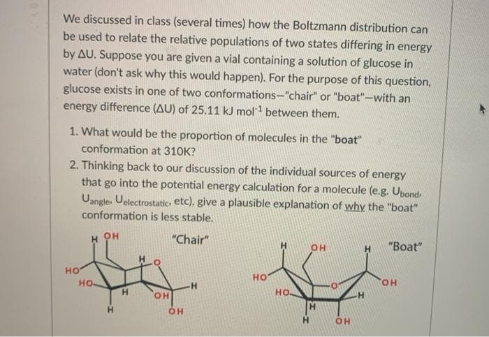 We discussed in class (several times) how the Boltzmann distribution can
be used to relate the relative populations of two states differing in energy
by AU. Suppose you are given a vial containing a solution of glucose in
water (don't ask why this would happen). For the purpose of this question,
glucose exists in one of two conformations-"chair" or "boat"-with an
energy difference (AU) of 25.11 kJ mol1 between them.
1. What would be the proportion of molecules in the "boat"
conformation at 310K?
2. Thinking back to our discussion of the individual sources of energy
that go into the potential energy calculation for a molecule (e.g. Upond
Uangle, Uelectrostatic. etc), give a plausible explanation of why the "boat"
conformation is less stable.
H он
"Chair"
OH
"Вoat"
но
но
но-
HO.
H.
HO.
HO
H.
HO.
OH
