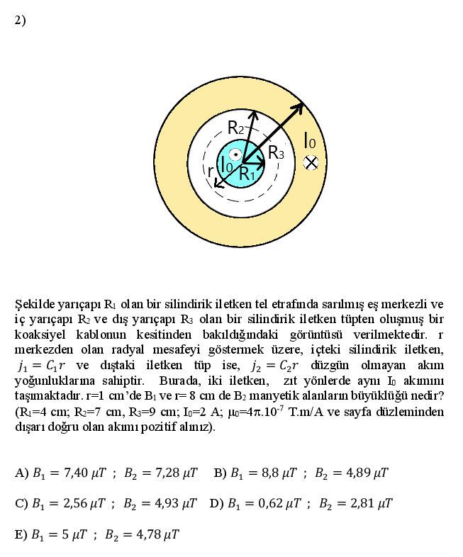 2)
R27
lo
R3
lo
Ri
Ir.
Şekilde yarıçapı RI olan bir silindirik il etken tel etrafnda sarılmış eş merkezli ve
iç yarıçapı R ve dış yarıçapı R3 olan bir silindirik il etken tüpten oluşmuş bir
koaksiyel kablonun kesitinden bakıldığındaki görüntüsü verilmektedir. r
merkezden olan radyal mesafeyi göstermek üzere, içteki silindirik iletken,
j1 = Cr ve dıştaki iletken tüp ise, j2 = C2r düzgün olmayan akım
yoğunluklarıma sahiptir. Burada, iki iletken, zıt yölerde aynı IL akımını
taşımaktadır. r=1 cm'de Bi ve r= 8 cm de B2 manyetik alanların büyüklüğü nedir?
(Ri=4 cm; R=7 cm, R3=9 cm; Io-2 A; lo=4T.107 T.m/A ve sayfa düzleminden
dışarı doğru olan akımı pozitif alınız).
A) B1 = 7,40 µT ; B2 = 7,28 µT B) BỊ = 8,8 µT ; B2 = 4,89 µT
C) B, = 2,56 µT ; B2 = 4,93 µT D) BỊ = 0,62 µT ; B2 = 2,81 µT
%3D
E) B, = 5 µT ; B2 = 4,78 µT
