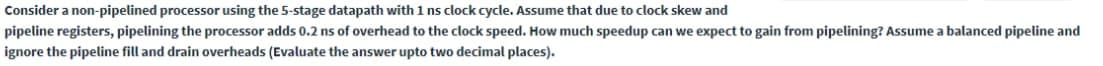 Consider a non-pipelined processor using the 5-stage datapath with 1 ns clock cycle. Assume that due to clock skew and
pipeline registers, pipelining the processor adds 0.2 ns of overhead to the clock speed. How much speedup can we expect to gain from pipelining? Assume a balanced pipeline and
ignore the pipeline fill and drain overheads (Evaluate the answer upto two decimal places).
