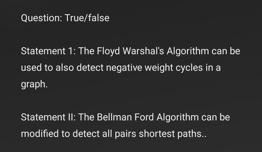 Question: True/false
Statement 1: The Floyd Warshal's Algorithm can be
used to also detect negative weight cycles in a
graph.
Statement II: The Bellman Ford Algorithm can be
modified to detect all pairs shortest paths..
