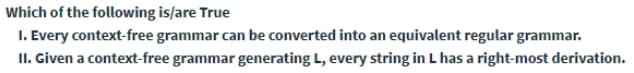 Which of the following is/are True
1. Every context-free grammar can be converted into an equivalent regular grammar.
II. Given a context-free grammar generating L, every string in L has a right-most derivation.
