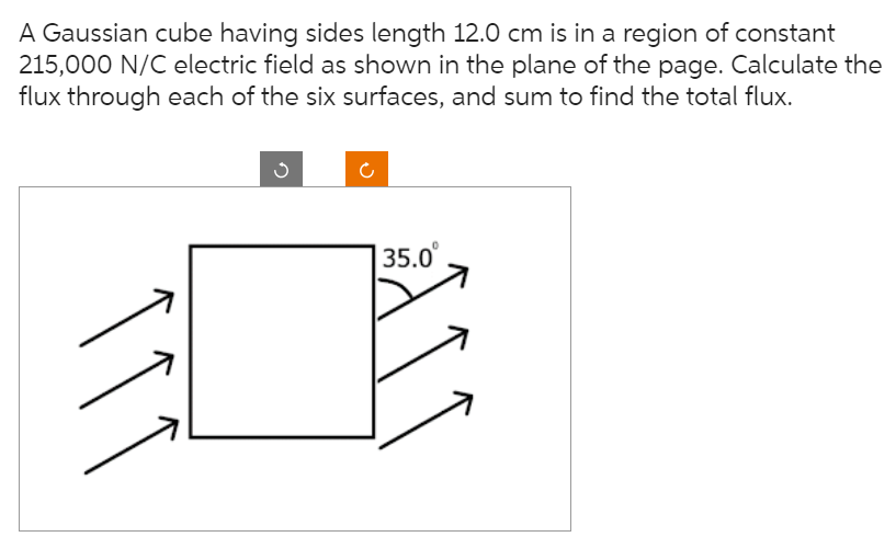 A Gaussian cube having sides length 12.0 cm is in a region of constant
215,000 N/C electric field as shown in the plane of the page. Calculate the
flux through each of the six surfaces, and sum to find the total flux.
111
135.0⁰