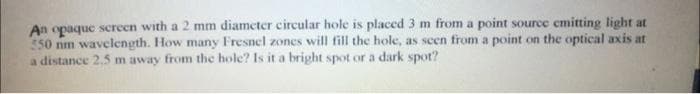 An opaque screen with a 2 mm diameter circular hole is placed 3 m from a point source emitting light at
550 nm wavelength. How many Fresnel zones will fill the hole, as seen from a point on the optical axis at
a distance 2.5 m away from the hole? Is it a bright spot or a dark spot?