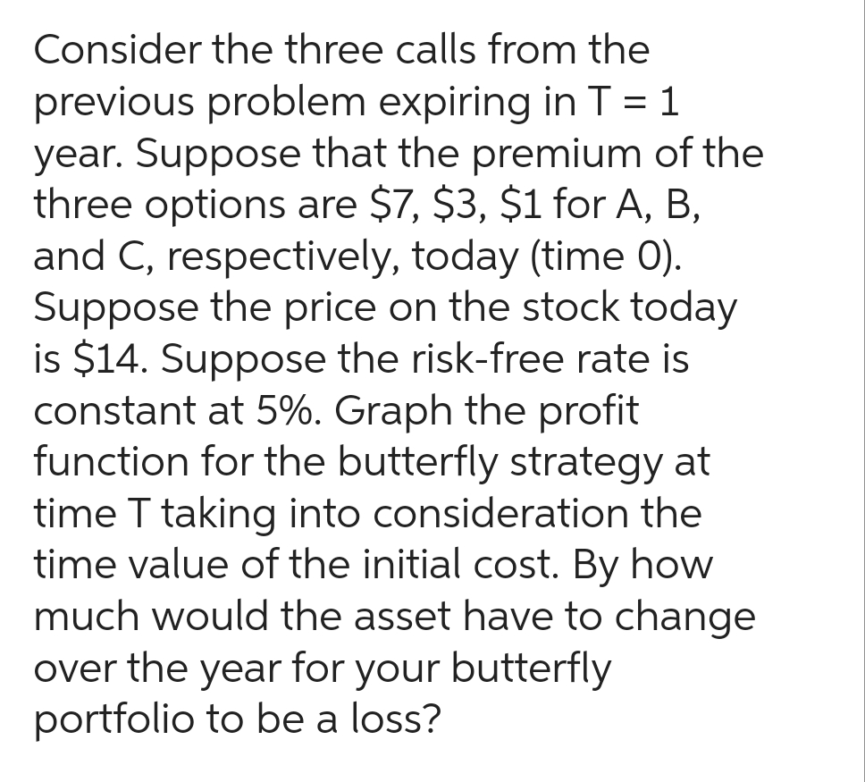 Consider the three calls from the
previous problem expiring in T = 1
year. Suppose that the premium of the
three options are $7, $3, $1 for A, B,
and C, respectively, today (time 0).
Suppose the price on the stock today
is $14. Suppose the risk-free rate is
constant at 5%. Graph the profit
function for the butterfly strategy at
time T taking into consideration the
time value of the initial cost. By how
much would the asset have to change
over the year for your butterfly
portfolio to be a loss?