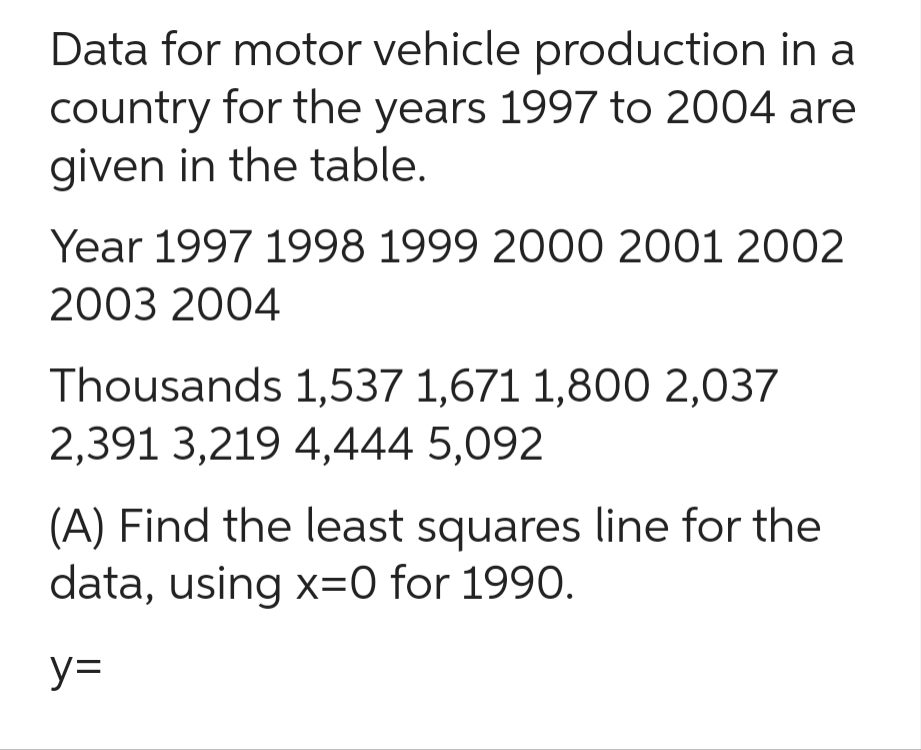 Data for motor vehicle production in a
country for the years 1997 to 2004 are
given in the table.
Year 1997 1998 1999 2000 2001 2002
2003 2004
Thousands 1,537 1,671 1,800 2,037
2,391 3,219 4,444 5,092
(A) Find the least squares line for the
data, using x=0 for 1990.
y=