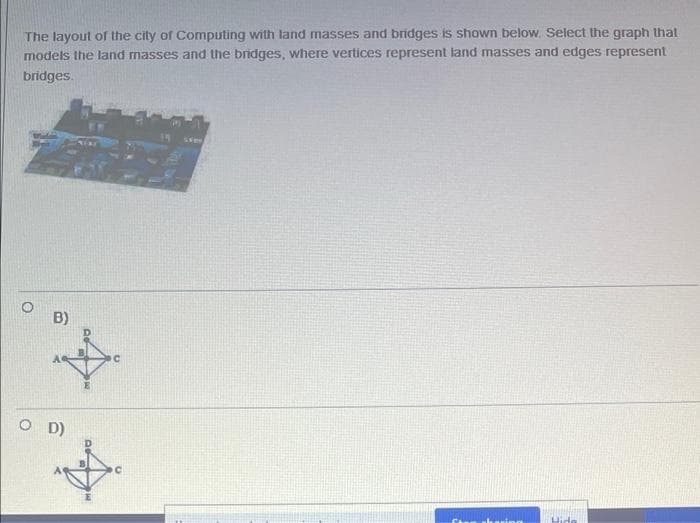 The layout of the city of Computing with land masses and bridges is shown below. Select the graph that
models the land masses and the bridges, where vertices represent land masses and edges represent
bridges.
O
B)
OD)