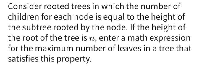 Consider rooted trees in which the number of
children for each node is equal to the height of
the subtree rooted by the node. If the height of
the root of the tree is n, enter a math expression
for the maximum number of leaves in a tree that
satisfies this property.