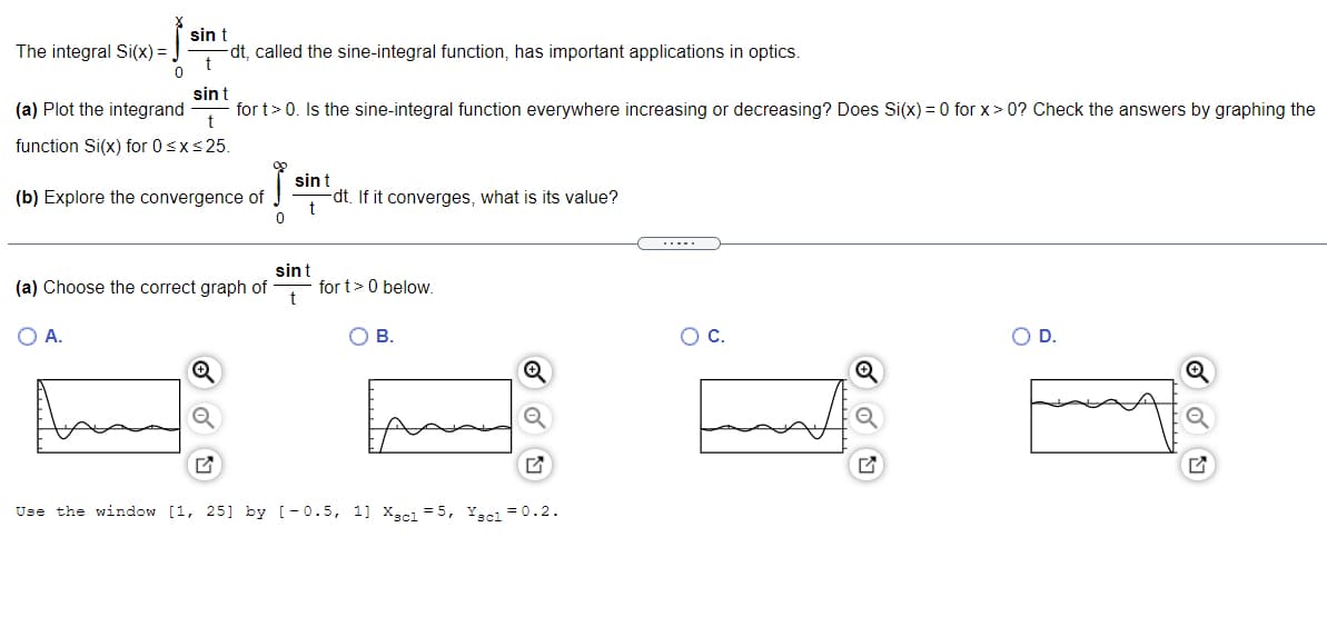 The integral Si(x) = .
sin t
dt, called the sine-integral function, has important applications in optics.
t
sin t
(a) Plot the integrand for t > 0. Is the sine-integral function everywhere increasing or decreasing? Does Si(x) = 0 for x>0? Check the answers by graphing the
t
function Si(x) for 0 ≤x≤ 25.
(b) Explore the convergence of
0
(a) Choose the correct graph of
O A.
sin t
-dt. If it converges, what is its value?
t
sint
t
for t> 0 below.
O B.
Use the window [1, 25] by [-0.5, 11 Xscl = 5, Yscl = 0.2.
O C.
O D.