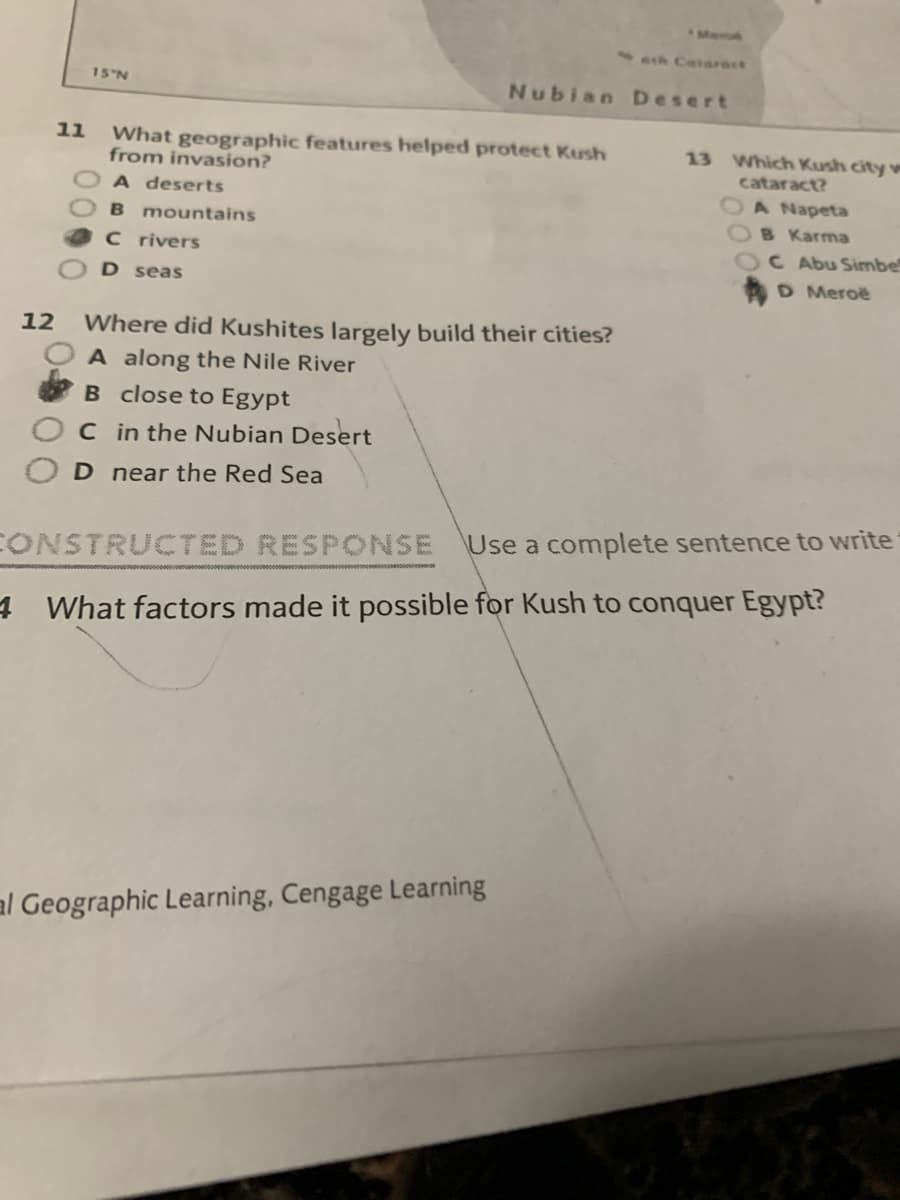 Meo
1Ath Catarast
15 N
Nubian Desert
11
What geographic features helped protect Kush
from invasion?
13 Which Kush city w
cataract?
A deserts
OA Napeta
B Karma
C Abu Simbe
D Meroë
B mountains
C rivers
D seas
Where did Kushites largely build their cities?
A along the Nile River
B close to Egypt
12
C in the Nubian Desert
D near the Red Sea
Use a complete sentence to write
CONSTRUCTED RESPONSE
4 What factors made it possible for Kush to conquer Egypt?
al Geographic Learning, Cengage Learning
