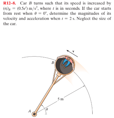 R12–8. Car B turns such that its speed is increased by
(a)B = (0.5e') m/s², where t is in seconds. If the car starts
from rest when 0 = 0°, determine the magnitudes of its
velocity and acceleration when t = 2 s. Neglect the size of
the car.
5 m
