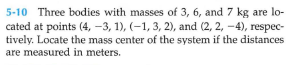 5-10 Three bodies with masses of 3, 6, and 7 kg are lo-
cated at points (4, -3, 1), (-1, 3, 2), and (2, 2, -4), respec-
tively. Locate the mass center of the system if the distances
are measured in meters.
