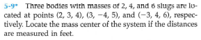 5-9* Three bodies with masses of 2, 4, and 6 slugs are lo-
cated at points (2, 3, 4), (3, -4, 5), and (-3, 4, 6), respec-
tively. Locate the mass center of the system if the distances
are measured in feet.
