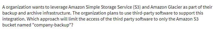 A organization wants to leverage Amazon Simple Storage Service (S3) and Amazon Glacier as part of their
backup and archive infrastructure. The organization plans to use third-party software to support this
integration. Which approach will limit the access of the third party software to only the Amazon S3
bucket named "company-backup"?