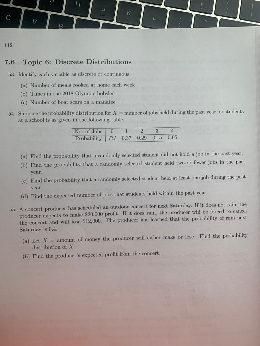 H.
V
112
7.6
Topic 6: Discrete Distributions
53. Identify each variable as discrete or continuous.
(a) Number of meals cooked at home each week
(b) Times in the 2018 Olympic bobsled
(c) Number of boat scars on a manatee
54. Suppose the probability distribution for X = number of jobs held during the past year for students
at a school is as given in the following table.
No. of Jobs
1
3
4
Probability ??? 0.37
0.29 0.15
0.05
(a) Find the probability that a randomly selected student did not hold a job in the past year.
(b) Find the probability that a randomly selected student held two or fewer jobs in the past
year.
(c) Find the probability that a randomly selected student held at least one job during the past
year.
(d) Find the expected number of jobs that students held within the past year.
55. A concert producer has scheduled an outdoor concert for next Saturday. If it does not rain, the
producer expects to make $20,000 profit. If it does rain, the producer will be forced to cancel
the concert and will lose $12,000. The producer has learned that the probability of rain next
Saturday is 0.4.
(a) Let X = amount of money the producer will either make or lose. Find the probability
distribution of X.
(b) Find the producer's expected profit from the concert.
