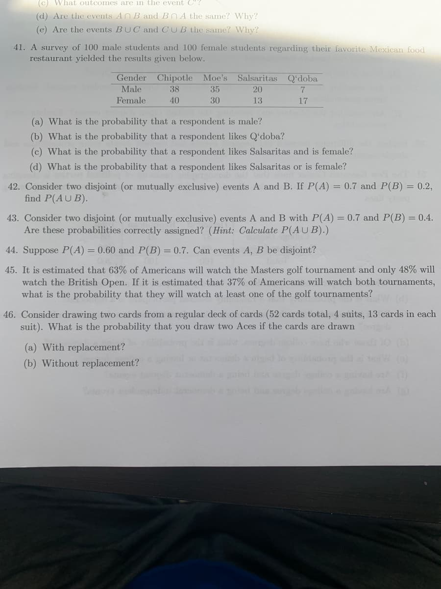 (c) What outcomes are in the event C"?
(d) Are the events ANB and BNA the same? Why?
(e) Are the events BUC and CUB the same? Why?
41. A survey of 100 male students and 100 female students regarding their favorite Mexican food
restaurant yielded the results given below.
Gender Chipotle Moe's Salsaritas Q'doba
Male
38
35
20
Female
40
30
13
17
(a) What is the probability that a respondent is male?
(b) What is the probability that a respondent likes Q'doba?
(c) What is the probability that a respondent likes Salsaritas and is female?
(d) What is the probability that a respondent likes Salsaritas or is female?
42. Consider two disjoint (or mutually exclusive) events A and B. If P(A) = 0.7 and P(B) = 0.2,
find P(AU B).
43. Consider two disjoint (or mutually exclusive) events A and B with P(A) = 0.7 and P(B) = 0.4.
Are these probabilities correctly assigned? (Hint: Calculate P(A U B).)
44. Suppose P(A) = 0.60 and P(B) = 0.7. Can events A, B be disjoint?
45. It is estimated that 63% of Americans will watch the Masters golf tournament and only 48% will
watch the British Open. If it is estimated that 37% of Americans will watch both tournaments,
what is the probability that they will watch at least one of the golf tournaments?
46. Consider drawing two cards from a regular deck of cards (52 cards total, 4 suits, 13 cards in each
suit). What is the probability that you draw two Aces if the cards are drawn
(a) With replacement?
(b) Without replacement?
