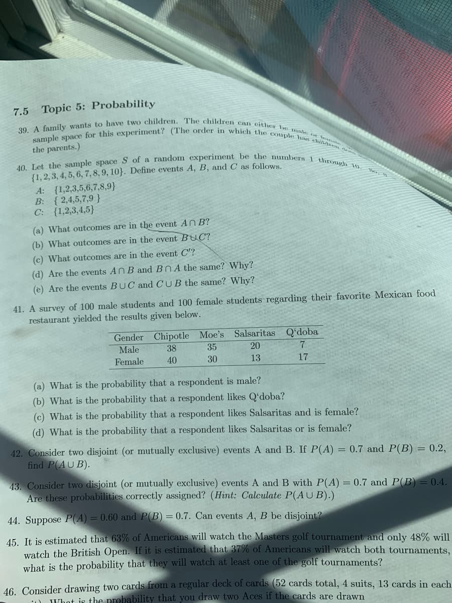 sample space for this experiment? (The order in which the couple haIs childr
39. A family wants to have two children. The children can either be male o Vo
40. Let the sample space S of a random experiment be the numbers 1 through 10. the, ts
7.5 Topic 5: Probability
the parents.)
{1, 2, 3, 4, 5, 6, 7, 8, 9, 10}. Define events A, B, and C as follows.
A: {1,2,3,5,6,7,8,9}
B: {2,4,5,7,9 }
C: {1,2,3,4,5}
(a) What outcomes are in the event An B?
(b) What outcomes are in the event BUC?
(c) What outcomes are in the event C'?
(d) Are the events ANB and BNA the same? Why?
(e) Are the events BUC and CUB the same? Why?
41. A survey of 100 male students and 100 female students regarding their favorite Mexican food
restaurant yielded the results given below.
Gender Chipotle Moe's Salsaritas Q'doba
Male
38
35
20
Female
40
30
13
17
(a) What is the probability that a respondent is male?
(b) What is the probability that a respondent likes Q'doba?
(c) What is the probability that a respondent likes Salsaritas and is female?
(d) What is the probability that a respondent likes Salsaritas or is female?
42. Consider two disjoint (or mutually exclusive) events A and B. If P(A) = 0.7 and P(B) = 0.2,
find P(AUB).
43. Consider two disjoint (or mutually exclusive) events A and B with P(A) = 0.7 and P(B) = 0.4.
Are these probabilities correctly assigned? (Hint: Calculate P(AUB).)
44. Suppose P(A) = 0.60 and P(B) = 0.7. Can events A, B be disjoint?
15. It is estimated that 63% of Americans will watch the Masters golf tournament and only 48% will
watch the British Open. If it is estimated that 37% of Americans will watch both tournaments,
what is the probability that they will watch at least one of the golf tournaments?
46. Consider drawing two cards from a regular deck of cards (52 cards total, 4 suits, 13 cards in each
1) JWhot is the probability that you draw two Aces if the cards are drawn
