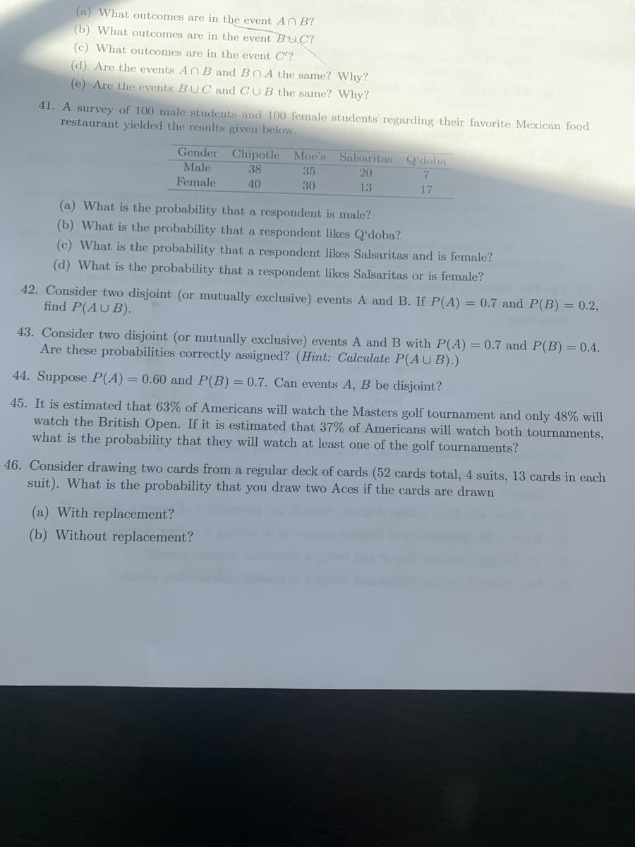 (a) What outcomes are in the event AN B?
(b) What outcomes are in the event BUC?
(c) What outcomes are in the event C'?
(d) Are the events AN B and BN A the same? Why?
(e) Are the events BUC and CU B the same? Why?
41. A survey of 100 male students and 100 female students regarding their favorite Mexican food
restaurant yielded the results given below.
Gender Chipotle Moe's Salsaritas Q'doba
Male
38
35
20
Female
40
30
13
17
(a) What is the probability that a respondent is male?
(b) What is the probability that a respondent likes Q'doba?
(c) What is the probability that a respondent likes Salsaritas and is female?
(d) What is the probability that a respondent likes Salsaritas or is female?
42. Consider two disjoint (or mutually exclusive) events A and B. If P(A) = 0.7 and P(B) = 0.2,
find P(AU B).
43. Consider two disjoint (or mutually exclusive) events A and B with P(A) = 0.7 and P(B) = 0.4.
Are these probabilities correctly assigned? (Hint: Calculate P(A U B).)
44. Suppose P(A) = 0.60 and P(B) = 0.7. Can events A, B be disjoint?
45. It is estimated that 63% of Americans will watch the Masters golf tournament and only 48% will
watch the British Open. If it is estimated that 37% of Americans will watch both tournaments,
what is the probability that they will watch at least one of the golf tournaments?
46. Consider drawing two cards from a regular deck of cards (52 cards total, 4 suits, 13 cards in each
suit). What is the probability that you draw two Aces if the cards are drawn
(a) With replacement?
(b) Without replacement?
