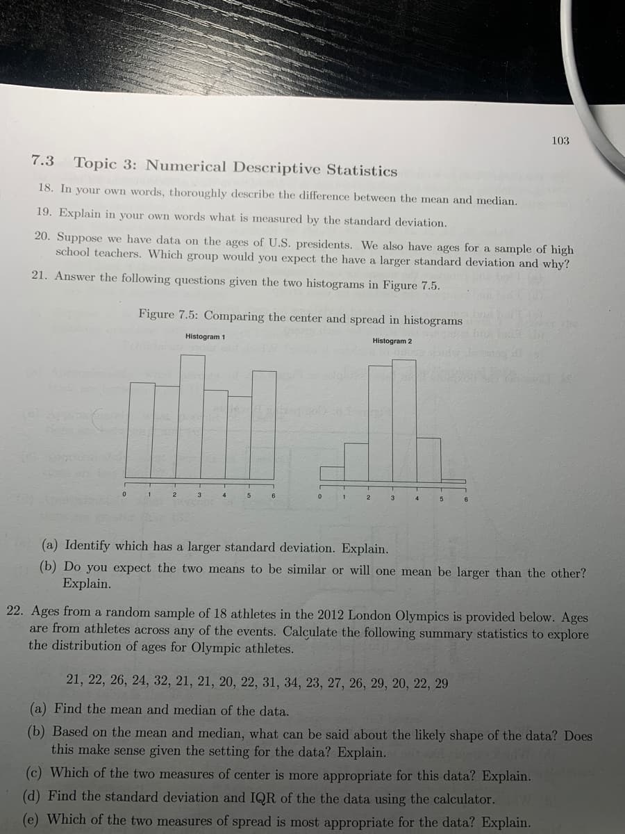 103
7.3
Topic 3: Numerical Descriptive Statistics
18. In your own words, thoroughly describe the difference between the mean and median.
19. Explain in your own words what is measured by the standard deviation.
20. Suppose we have data on the ages of U.S. presidents. We also have ages for a sample of high
school teachers. Which group would you expect the have a larger standard deviation and why?
21. Answer the following questions given the two histograms in Figure 7.5.
Figure 7.5: Comparing the center and spread in histograms
the
Histogram 1
Histogram 2
LEGO
1
2
3
4
(a) Identify which has a larger standard deviation. Explain.
(b) Do you expect the two means to be similar or will one mean be larger than the other?
Explain.
22. Ages from a random sample of 18 athletes in the 2012 London Olympics is provided below. Ages
are from athletes across any of the events. Calculate the following summary statistics to explore
the distribution of ages for Olympic athletes.
21, 22, 26, 24, 32, 21, 21, 20, 22, 31, 34, 23, 27, 26, 29, 20, 22, 29
(a) Find the mean and median of the data.
(b) Based on the mean and median, what can be said about the likely shape of the data? Does
this make sense given the setting for the data? Explain.
(c) Which of the two measures of center is more appropriate for this data? Explain.
(d) Find the standard deviation and IQR of the the data using the calculator.
(e) Which of the two measures of spread is most appropriate for the data? Explain.
