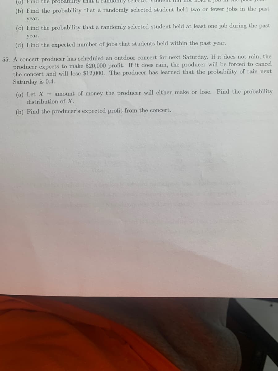 (a) Find the próbábility that a randomly selecteuU studelnt
(b) Find the probability that a randomly selected student held two or fewer jobs in the past
year.
(c) Find the probability that a randomly selected student held at least one job during the past
year.
(d) Find the expected number of jobs that students held within the past year.
55. A concert producer has scheduled an outdoor concert for next Saturday. If it does not rain, the
producer expects to make $20,000 profit. If it does rain, the producer will be forced to cancel
the concert and will lose $12,000. The producer has learned that the probability of rain next
Saturday is 0.4.
(a) Let X = amount of money the producer will either make or lose. Find the probability
distribution of X.
(b) Find the producer's expected profit from the concert.
