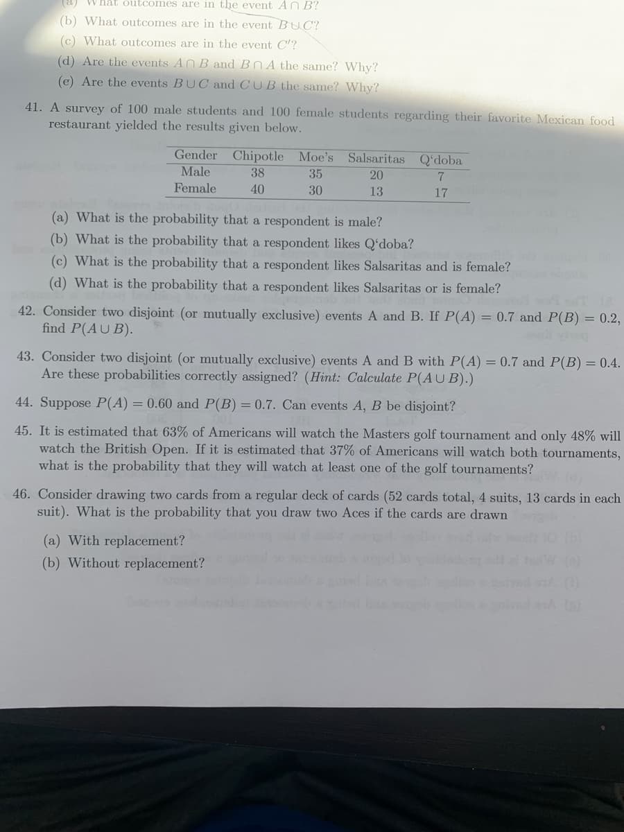 (a) What outcomes are in the event Ar B?
(b) What outcomes are in the event BUC?
(c) What outcomes are in the event C'?
(d) Are the events AN B and BOA the same? Why?
(e) Are the events BUC and CUB the same? Why?
41. A survey of 100 male students and 100 female students regarding their favorite Mexican food
restaurant yielded the results given below.
Gender Chipotle Moe's Salsaritas Qʻdoba
Male
38
35
20
Female
40
30
13
17
(a) What is the probability that a respondent is male?
(b) What is the probability that a respondent likes Q'doba?
(c) What is the probability that a respondent likes Salsaritas and is female?
(d) What is the probability that a respondent likes Salsaritas or is female?
42. Consider two disjoint (or mutually exclusive) events A and B. If P(A) = 0.7 and P(B) = 0.2,
find P(AU B).
43. Consider two disjoint (or mutually exclusive) events A and B with P(A) = 0.7 and P(B) = 0.4.
Are these probabilities correctly assigned? (Hint: Calculate P(A U B).)
44. Suppose P(A) = 0.60 and P(B) = 0.7. Can events A, B be disjoint?
45. It is estimated that 63% of Americans will watch the Masters golf tournament and only 48% will
watch the British Open. If it is estimated that 37% of Americans will watch both tournaments,
what is the probability that they will watch at least one of the golf tournaments?
46. Consider drawing two cards from a regular deck of cards (52 cards total, 4 suits, 13 cards in each
suit). What is the probability that you draw two Aces if the cards are drawn
(a) With replacement?
(b) Without replacement?
