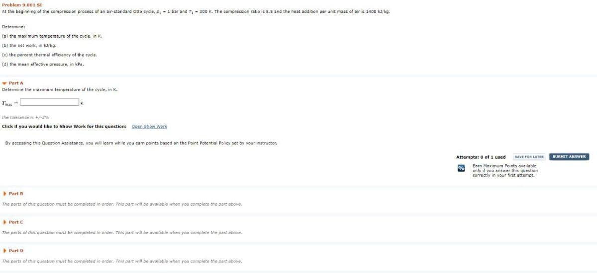 Problem 9.00 SI
At the beginning of the compression process of an air-standard Otto cycle, p: -1 bar and T - 300 K. The compression ratio is 8.5 and the heat addition per unit mass of air is 1400 ka/kg.
Determine:
(a) the maximum temperature of the cycle, in K.
(b) the net work, in ka/kg.
(c) the percent thermal efficiency of the cycle.
(d) the mean effective pressure, in kPa.
v Part A
Determine the maximum temperature of the cycle, in K.
Tmax =
the toierance is +/-2%
Click if you would like to Show Work for this question: Open Show Work
By accessing this Question Assistance, you will learn while you cam points based on the Point Potential Policy set by your instructor.
Attempts: 0 of 1 used
SUBHIT ANSWER
SAVE FOR LATER
Earn Maximum Points available
only if you answer this question
correctly in your first attempt.
Part B
The parts of this question must be completed in order. This part will be available when you complete the part above.
Part C
The parts of this question must be completed in order. This part will be available when you complete the part above.
Part D
The parts of this question must be completed in arder. This part will be available when you complete the part above.
