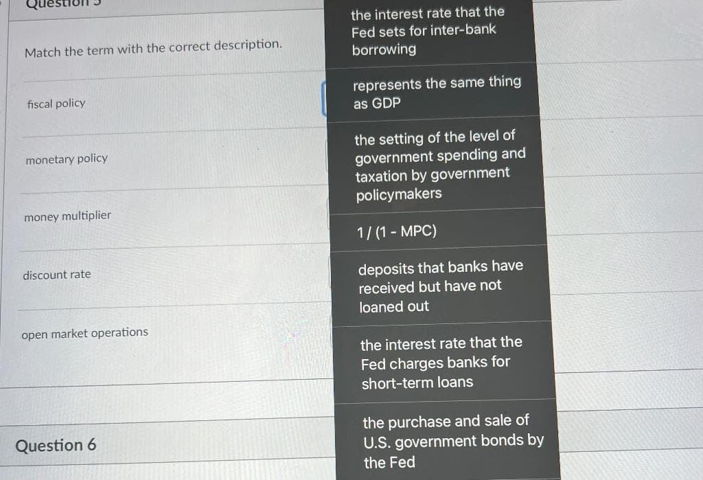 Match the term with the correct description.
fiscal policy
monetary policy
money multiplier
discount rate
open market operations
Question 6
the interest rate that the
Fed sets for inter-bank
borrowing
represents the same thing
as GDP
the setting of the level of
government spending and
taxation by government
policymakers
1/(1-MPC)
deposits that banks have
received but have not
loaned out
the interest rate that the
Fed charges banks for
short-term loans
the purchase and sale of
U.S. government bonds by
the Fed