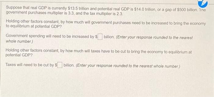 Suppose that real GDP is currently $13.5 trillion and potential real GDP is $14.0 trillion, or a gap of $500 billion. The
government purchases multiplier is 3.3, and the tax multiplier is 2.3.
Holding other factors constant, by how much will government purchases need to be increased to bring the economy
to equilibrium at potential GDP?
Government spending will need to be increased by $
whole number.)
billion. (Enter your response rounded to the nearest
Holding other factors constant, by how much will taxes have to be cut to bring the economy to equilibrium at
potential GDP?
Taxes will need to be cut by $ billion. (Enter your response rounded to the nearest whole number.)