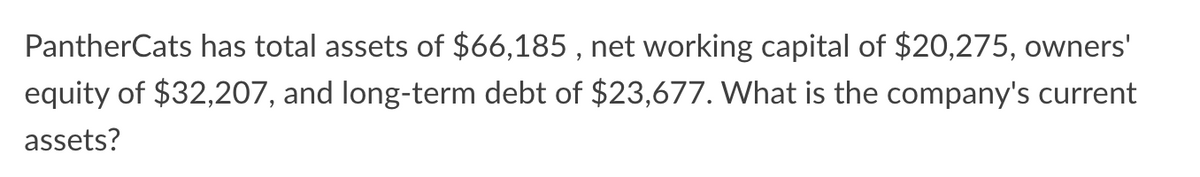 PantherCats has total assets of $66,185, net working capital of $20,275, owners'
equity of $32,207, and long-term debt of $23,677. What is the company's current
assets?