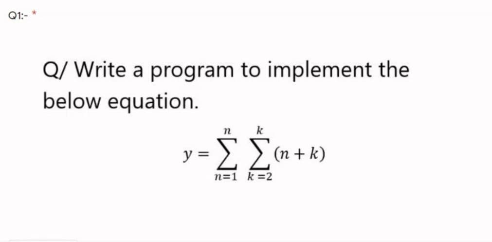 Q1:- *
Q/ Write a program to implement the
below equation.
n
k
ΣΣ
y =
(n + k)
n=1 k =2
