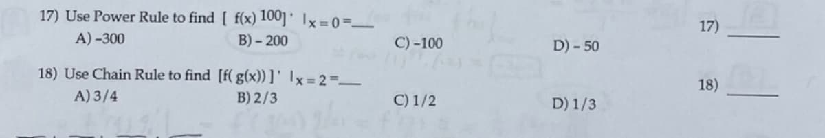 17) Use Power Rule to find [ f(x) 100] ' Ix=0=_
17)
A) -300
B) - 200
C) -100
D) - 50
18) Use Chain Rule to find [f( g(x)) ]' Ix=2=_
18)
A) 3/4
B) 2/3
C) 1/2
D) 1/3
