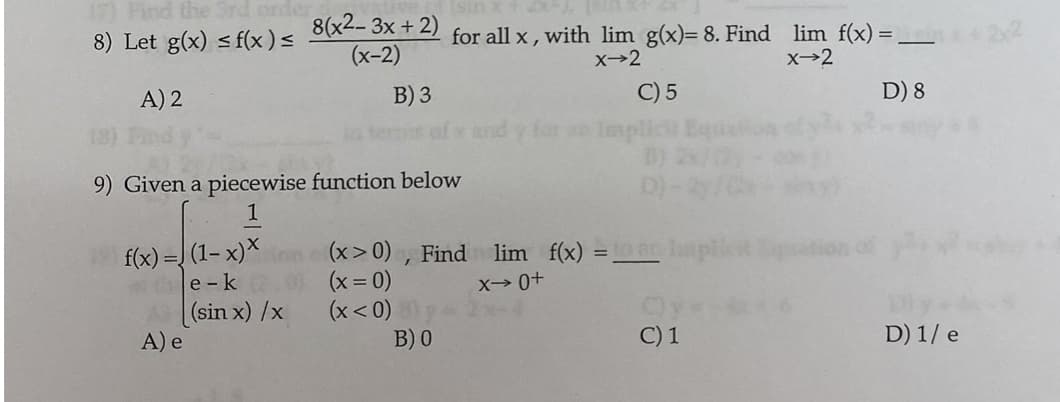 17) Find the Srd onder
8) Let g(x) < f(x)<
8(x2-3x + 2)
(x-2)
for all x, with lim g(x)= 8. Find lim f(x) = _
X→2
X→2
C) 5
Impli
A) 2
B) 3
D) 8
9) Given a piecewise function below
1
(1– x)*
(x> 0) , Find lim f(x) =
(x = 0)
(x< 0)
B) 0
f(x):
%3D
e -k
X- 0+
(sin x) /x
A) e
C) 1
D) 1/ e
