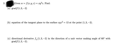 Given w = f(z, y, z2) = zy*z. Find:
3.
(a) gradf(1,3, -2)
(b) equation of the tangent plane to the surface zyz? = 12 at the point (1,3, -2).
(c) directional derivative f-(1,3, -2) in the direction of a unit vector making angle of 60° with
gradf(1, 3, -2).
