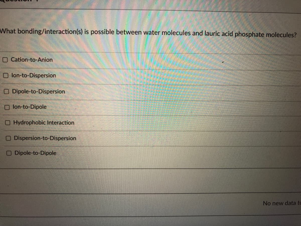 What bonding/interaction(s) is possible between water molecules and lauric acid phosphate molecules?
OCation-to-Anion
O lon-to-Dispersion
O Dipole-to-Dispersion
Olon-to-Dipole
O Hydrophobic Interaction
O Dispersion-to-Dispersion
O Dipole-to-Dipole
No new data to
