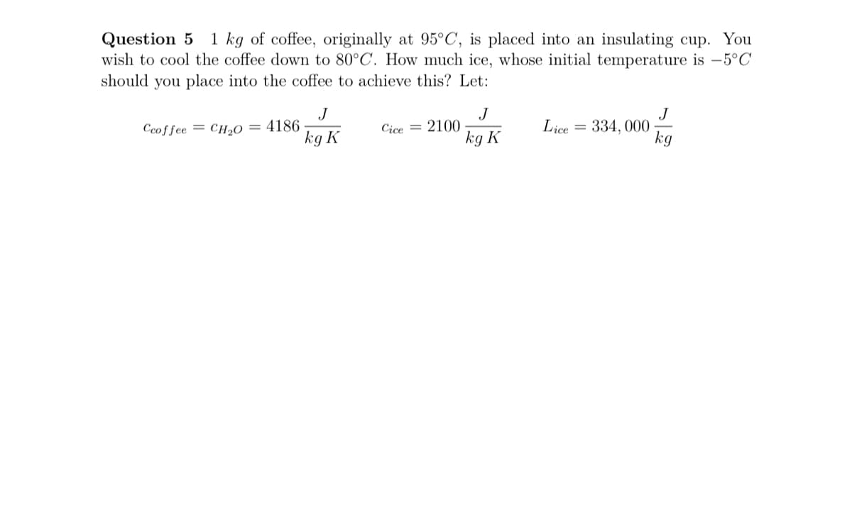 Question 5
wish to cool the coffee down to 80°C. How much ice, whose initial temperature is –5°C
should you place into the coffee to achieve this? Let:
1 kg of coffee, originally at 95°C, is placed into an insulating cup. You
J
Ccoffee = CH»O = 4186
kg K
J
2100
kg K
J
334, 000
Cice =
Lice
