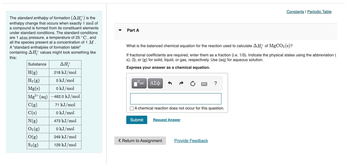 Constants I Periodic Table
The standard enthalpy of formation (AH;) is the
enthalpy change that occurs when exactly 1 mol of
a compound is formed from its constituent elements
Part A
under standard conditions. The standard conditions
are 1 atm pressure, a temperature of 25 °C, and
all the species present at a concentration of 1 M.
A "standard enthalpies of formation table"
containing AH values might look something like
What is the balanced chemical equation for the reaction used to calculate AH of MgCO3(s)?
If fractional coefficients are required, enter them as a fraction (i.e. 1/3). Indicate the physical states using the abbreviation (
s), (1), or (g) for solid, liquid, or gas, respectively. Use (aq) for aqueous solution.
this:
Substance
ΔΗ
Express your answer as a chemical equation.
H(g)
H2 (g)
Mg(s)
218 kJ/mol
o kJ/mol
ΑΣφ
o kJ/mol
Mg3+ (aq) -462.0 kJ/mol
C(g)
71 kJ/mol
NA chemical reaction does not occur for this question.
C(s)
o kJ/mol
N(g)
473 kJ/mol
Submit
Request Answer
02(g)
o kJ/mol
O(g)
249 kJ/mol
< Return to Assignment
Provide Feedback
S2(g)
129 kJ/mol

