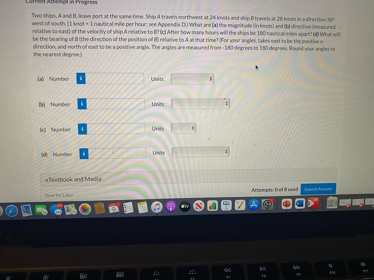 Attempt in Progress
Two ships, A and B, leave port at the same time. Ship A travels northwest at 24 knots and ship B travels at 28 knots in a direction 36°
west of south. (1 knot = 1 nautical mile per hour; see Appendix D.) What are (a) the magnitude (in knots) and (b) direction (measured
relative to east) of the velocity of ship A relative to B? (c) After how many hours will the ships be 180 nautical miles apart? (d) What will
be the bearing of B (the direction of the position of B) relative to A at that time? (For your angles, takes east to be the positive x-
direction, and north of east to be a positive angle. The angles are measured from -180 degrees to 180 degrees. Round your angles to
the nearest degree.)
(a) Number
Units
(b) Number
i
Units
(c) Number
i
Units
(d) Number
i
Units
eTextbook and Media
Attempts: 0 of 8 used
Submit Answer
Save for Later
899
tv
DII
DD
F11
F10
F9
80
F7
F8
F6

