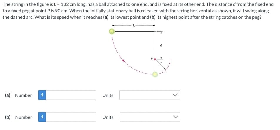 The string in the figure is L = 132 cm long, has a ball attached to one end, and is fixed at its other end. The distance d from the fixed end
to a fixed peg at point Pis 90 cm. When the initially stationary ball is released with the string horizontal as shown, it will swing along
the dashed arc. What is its speed when it reaches (a) its lowest point and (b) its highest point after the string catches on the peg?
(a) Number
i
Units
(b) Number
Units
<>
>
