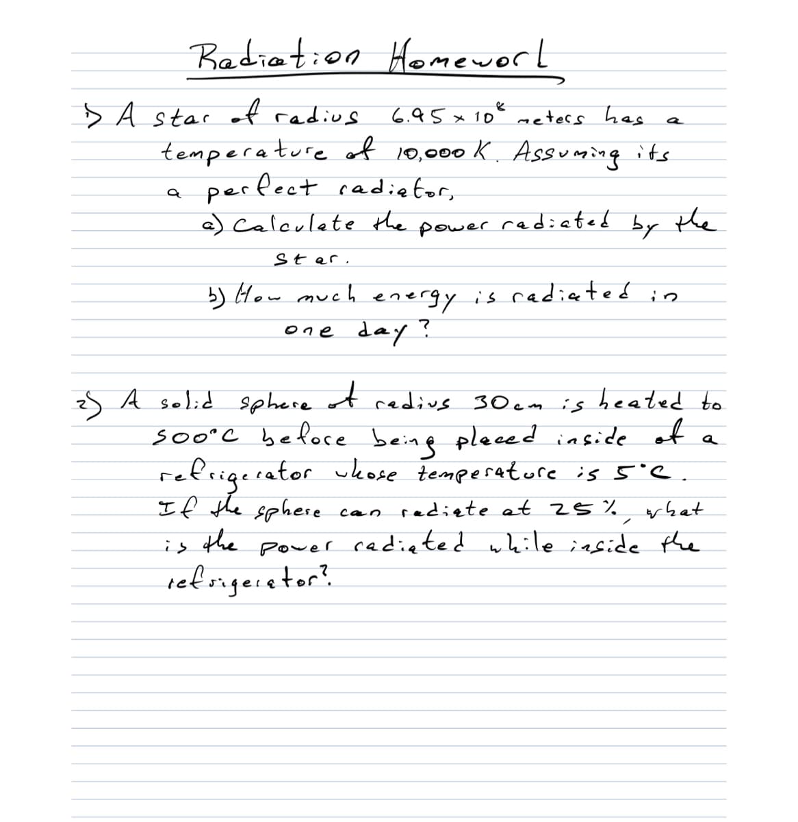 Badiation Homeworl
s A star of radius
6.95 x 10°
meters has
tempera ture of 10,000 K. Assuming its
perfect cadietor,
a) Caleulate the power radiated by the
Star,
b) How mueh is cadiated in
energy
one day ?
zS A selid sphere ot redivs 30 em is heated to
soo'C befoce beine pleced inside of a
refrigerator ukose tempesature is 5'e.
If the sphere
the
can radiete at 25% what
is
power
cadiated while iaside the
ret sngeietor?
