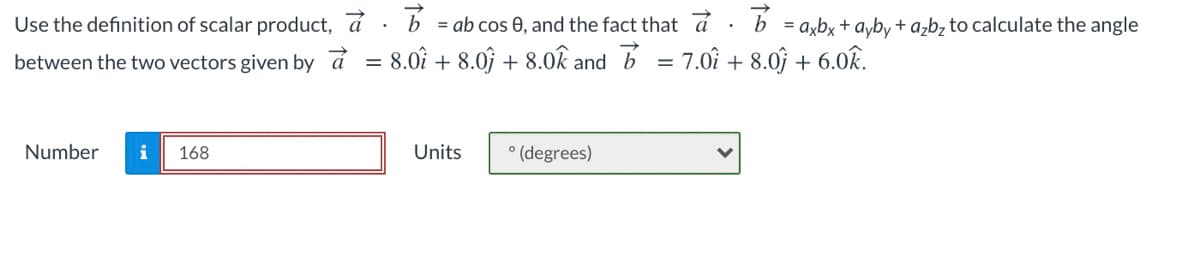 Use the definition of scalar product, a · b = ab cos 0, and the fact that a
= axbx + ayby + ażbz to calculate the angle
between the two vectors given by á
8.0î + 8.0 + 8.0k and b
= 7.0î + 8.0j + 6.0k.
Number
168
Units
° (degrees)
