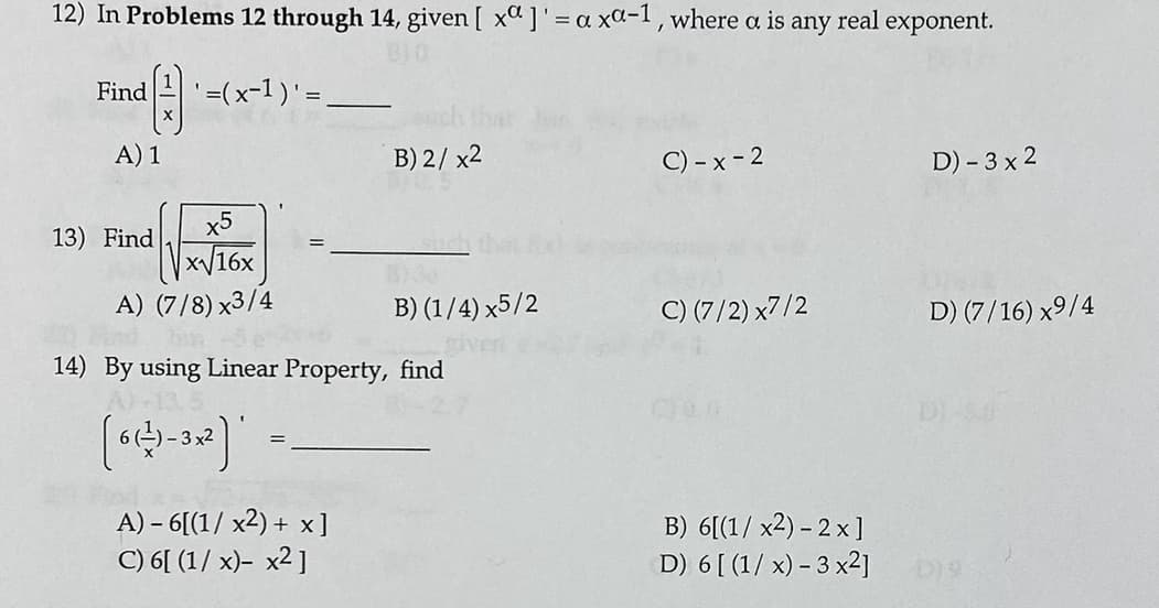 12) In Problems 12 through 14, given [ xa ]'= a xa-1, where a is any real exponent.
=(x-1) =.
Find
A) 1
B) 2/ x2
C) - x - 2
D) – 3 x 2
x5
13) Find
x16x
A) (7/8) x3/4
B) (1/4) x5/2
C) (7/2) x7/2
D) (7/16) x9/4
14) By using Linear Property, find
-3 х2
A) – 6[(1/ x2) + x]
C) 6[ (1/ x)- x2 ]
B) 6[(1/ x2) - 2 x]
D) 6 [ (1/ x) – 3 x2]
D)9
