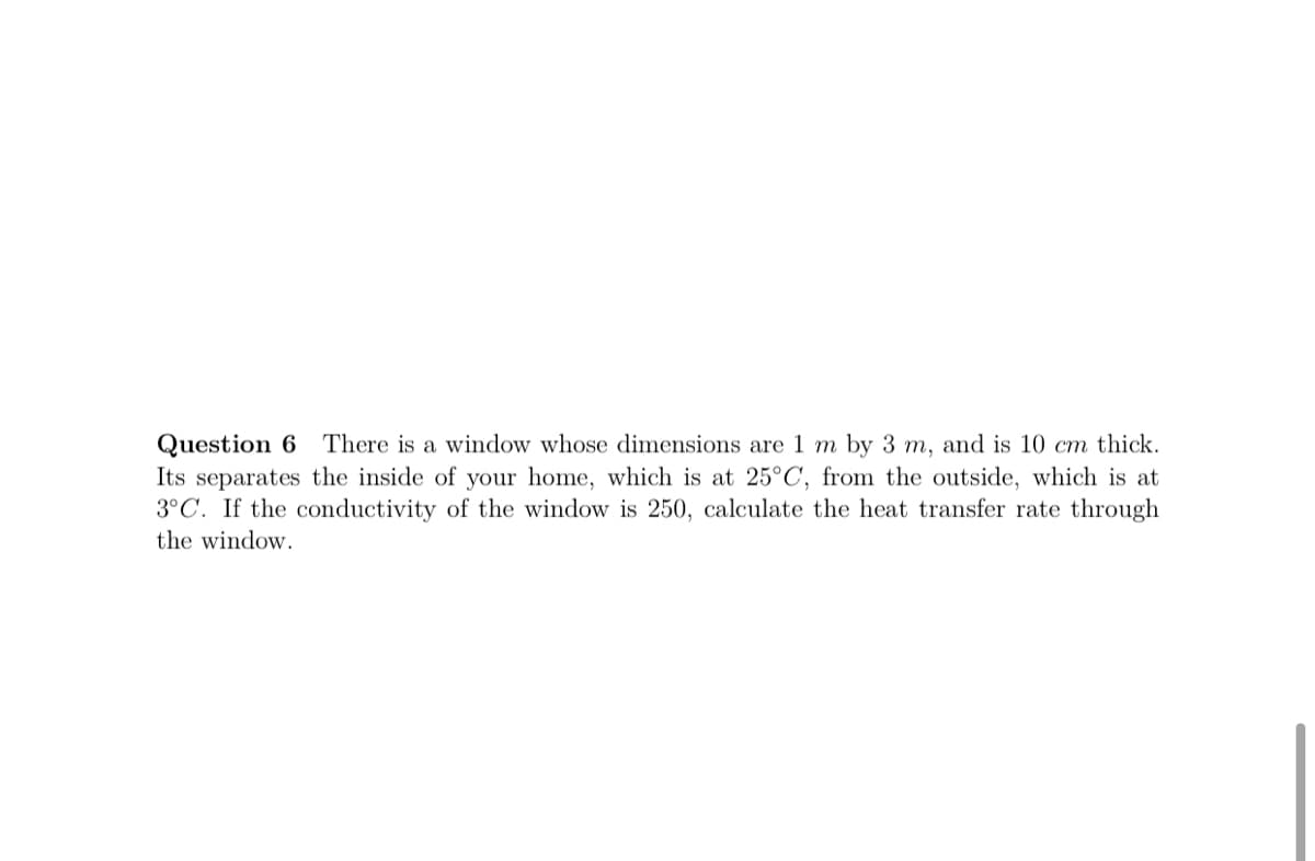 Question 6 There is a window whose dimensions are 1 m by 3 m, and is 10 cm thick.
Its separates the inside of your home, which is at 25°C, from the outside, which is at
3°C.
conductivity of the
dow is 250, cal
te the heat transfer rate through
the window.
