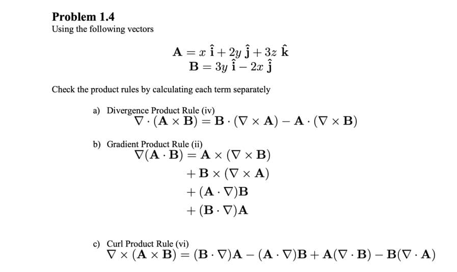 Problem 1.4
Using the following vectors
A = x î+ 2y j+ 3z k
В 3 Зу і - 2х j
Check the product rules by calculating each term separately
a) Divergence Product Rule (iv)
V. (Ах В) —DВ (VxА) — А (Vx В)
||
b) Gradient Product Rule (ii)
V(A · B) = A × (V × B)
+ Вx (Vx А)
+ (A · V)B
+ (B· V)A
c) Curl Product Rule (vi)
V x (A x B) = (B · V)A – (A · V)B+A(V · B) – B(V· A)
