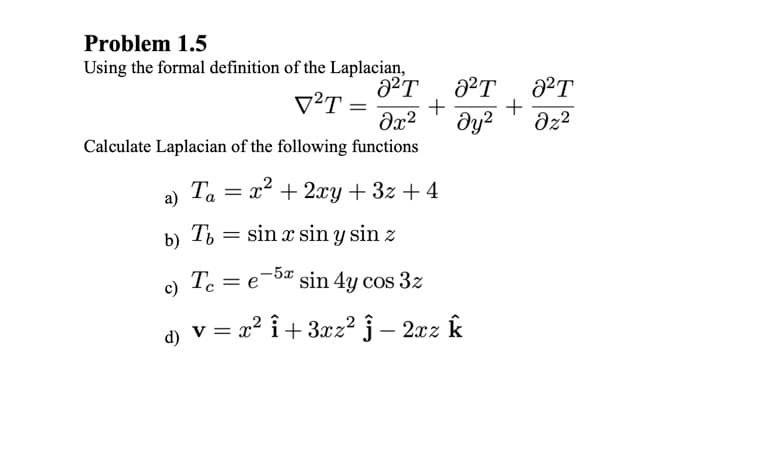 Problem 1.5
Using the formal definition of the Laplacian,
V²T
+
dy?
Calculate Laplacian of the following functions
Ta
= x2 + 2xy + 3z + 4
a)
b)
Ti = sin x sin y sin z
c) T. =
-5x
= e
sin 4y cos 3z
d) v = x² i+ 3xz2 j – 2xz k
