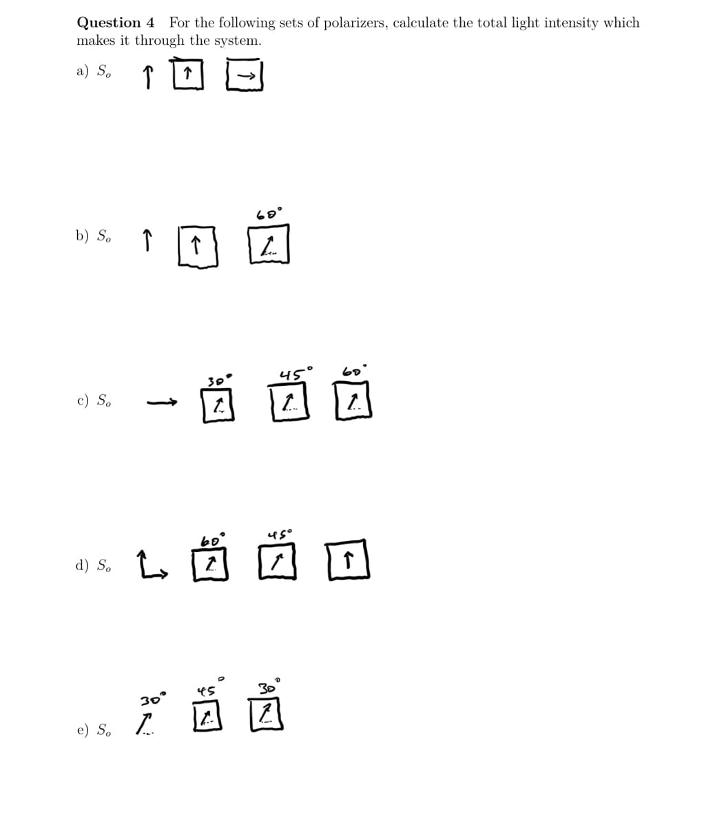Question 4 For the following sets of polarizers, calculate the total light intensity which
makes it through the system.
a) So
↑
60°
b) So ↑
h
c) So
d) So
e) s.
个
30
45
1
use
0
L
30°
严茵茵