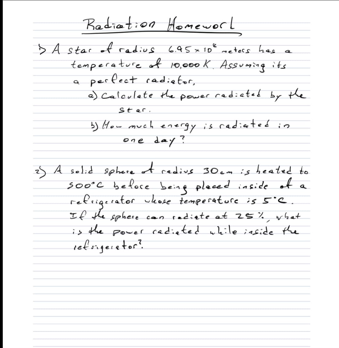 Badiation Homeworl
> A star of radius
6.95x 10% meters has
tempera ture of 10,000 K. Assuming its
perfect cadietor,
a) Calculete the power redicted by tle
Star.
b) How much energy is radiated in
one day
s A solid sphere of redius 30 em is heated to
soo°C befoce beine pleced inside of
refrigerator ukose temperatore is 5'C.
If the sphere can radiete at 25 %
the
a
what
is
power cadieted while inside the
ref sigeretor?
